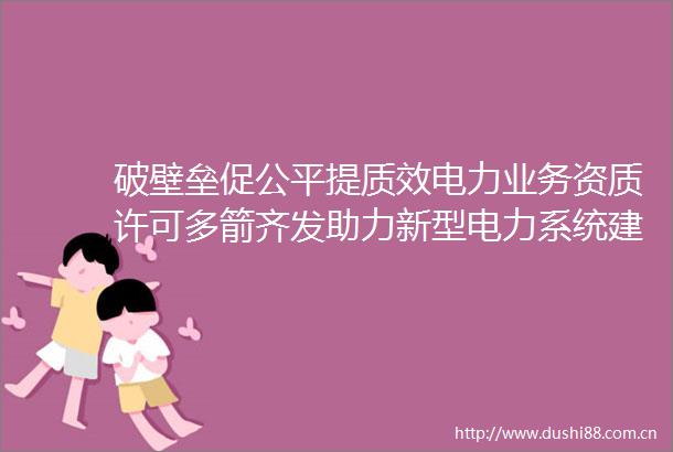 破壁垒促公平提质效电力业务资质许可多箭齐发助力新型电力系统建设