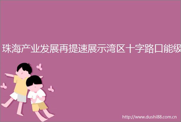 珠海产业发展再提速展示湾区十字路口能级