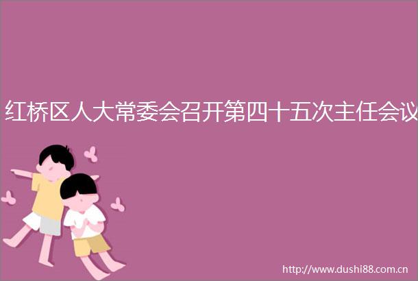 红桥区人大常委会召开第四十五次主任会议