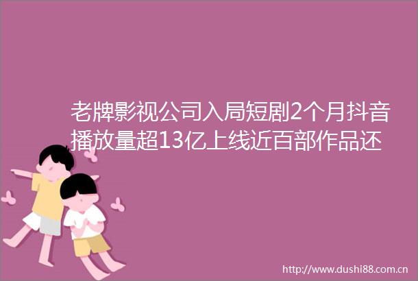 老牌影视公司入局短剧2个月抖音播放量超13亿上线近百部作品还有完蛋2即将上线