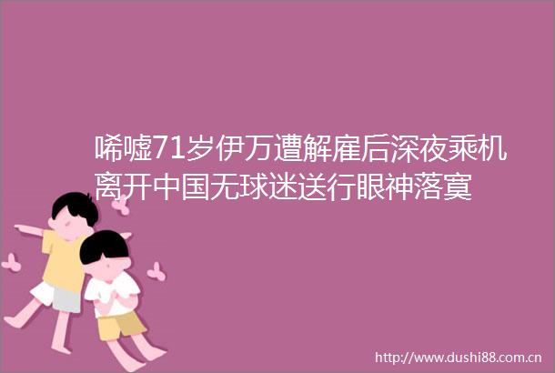 唏嘘71岁伊万遭解雇后深夜乘机离开无球迷送行眼神落寞