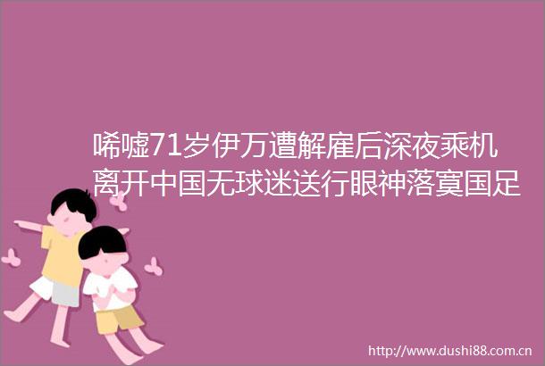 唏嘘71岁伊万遭解雇后深夜乘机离开无球迷送行眼神落寞国足无缘世预赛附加赛