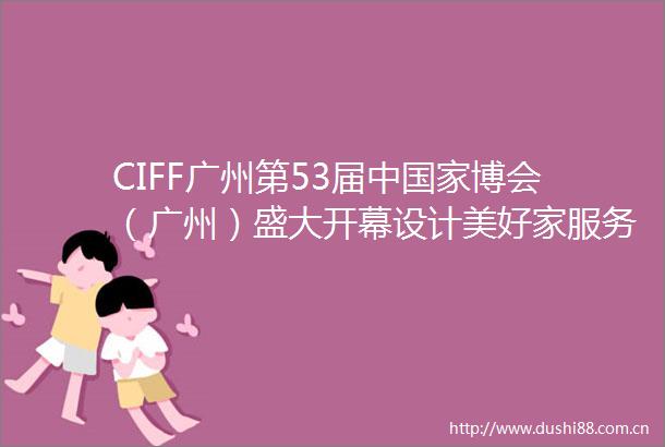 CIFF广州第53届中博会（广州）盛大开幕设计美好家服务新格局