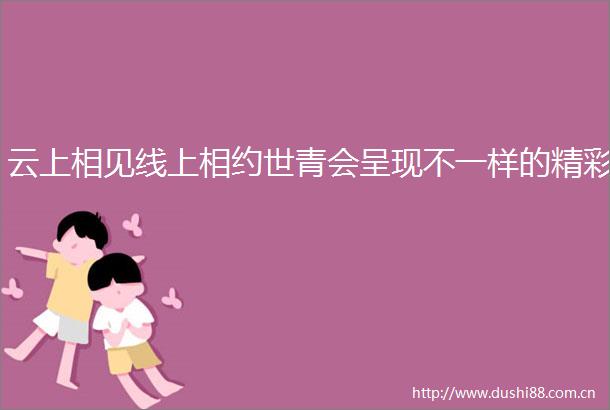 云上相见线上相约世青会呈现不一样的精彩