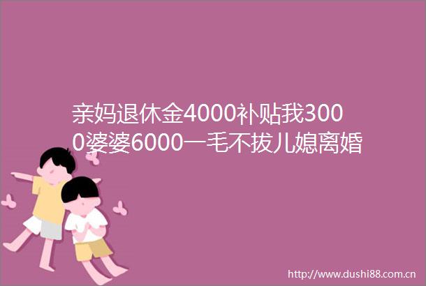 亲妈退休金4000补贴我3000婆婆6000一毛不拔儿媳离婚自己过
