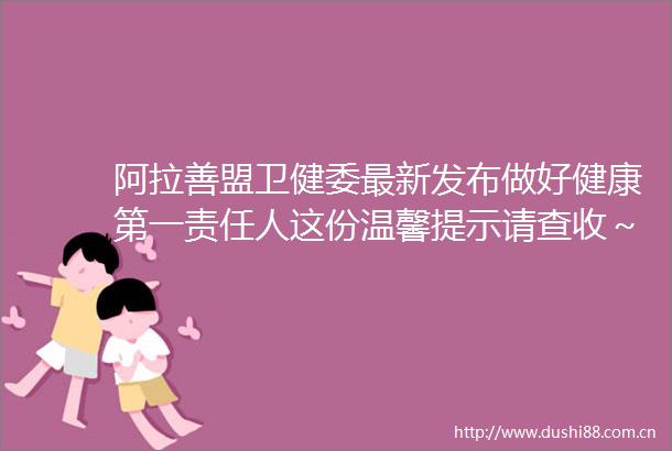 阿拉善盟卫健委最新发布做好健康第一责任人这份温馨提示请查收～
