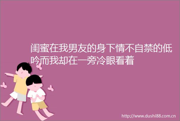 闺蜜在我男友的身下情不自禁的低吟而我却在一旁冷眼看着