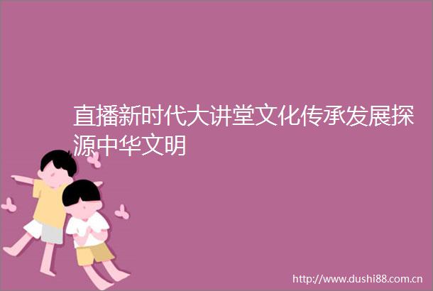 直播新时代大讲堂文化传承发展探源中华文明