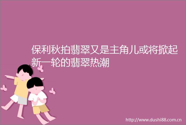 保利秋拍翡翠又是主角儿或将掀起新一轮的翡翠热潮