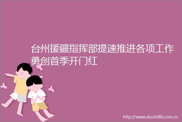 台州援疆指挥部提速推进各项工作勇创首季开门红