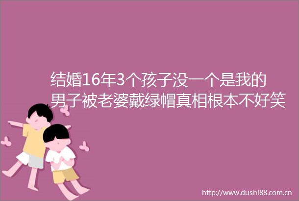 结婚16年3个孩子没一个是我的男子被老婆戴绿帽真相根本不好笑