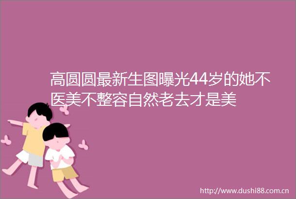 高圆圆最新生图44岁的她不医美不整容自然老去才是美