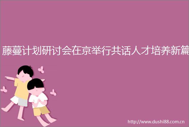 藤蔓计划研讨会在京举行共话人才培养新篇
