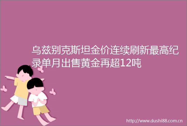 乌兹别克斯坦金价连续刷新最高纪录单月黄金再超12吨