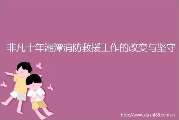 非凡十年湘潭消防救援工作的改变与坚守