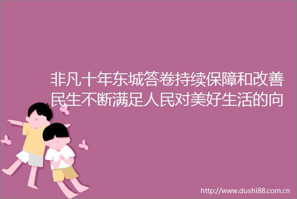 非凡十年东城答卷持续保障和改善民生不断满足对美好生活的向往