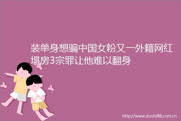 装单身想女粉又一外籍网红塌房3宗罪让他难以翻身