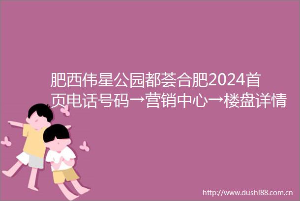 肥西伟星公园都荟合肥2024首页电话号码→营销中心→楼盘详情