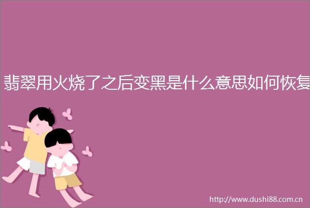 翡翠用火烧了之后变黑是什么意思如何恢复