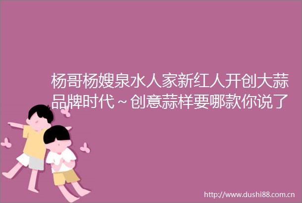 杨哥杨嫂泉水人家新红人开创大蒜品牌时代～创意蒜样要哪款你说了蒜