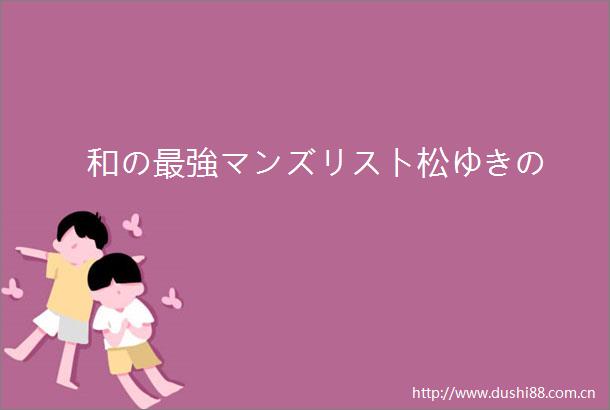 和の最強マンズリスト松ゆきの