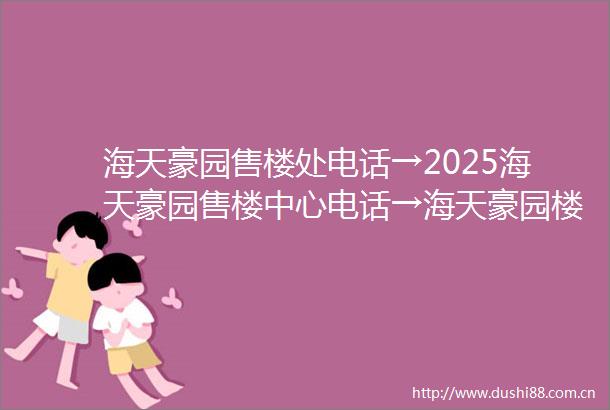 海天豪园售楼处电话→2025海天豪园售楼中心电话→海天豪园楼盘百科→首页网站→楼盘百科→首页网站→24小时热线电话