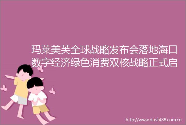 玛莱美芙全球战略发布会落地海口数字经济绿色消费双核战略正式启航共启绿色美力新篇章
