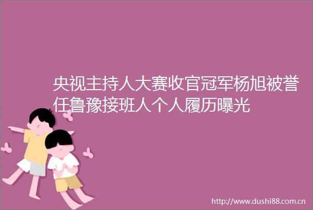 央视主持人大赛收官冠军杨旭被誉任鲁豫接班人个人履历