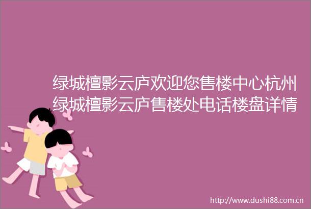 绿城檀影云庐欢迎您售楼中心杭州绿城檀影云庐售楼处电话楼盘详情