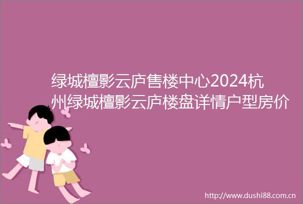 绿城檀影云庐售楼中心2024杭州绿城檀影云庐楼盘详情户型房价地址电话