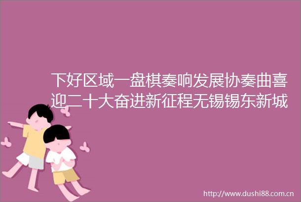 下好区域一盘棋奏响发展协奏曲喜迎二十大奋进新征程无锡锡东新城商务区高质量发展系列巡览②
