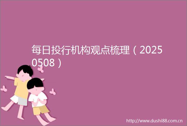 每日投行机构观点梳理（20250508）