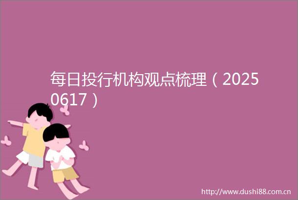 每日投行机构观点梳理（20250617）