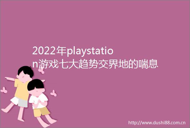 2022年playstation游戏七大趋势交界地的喘息