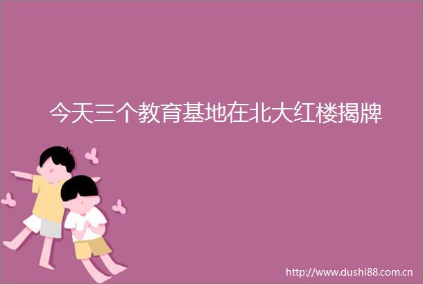 今天三个教育基地在北大红楼揭牌