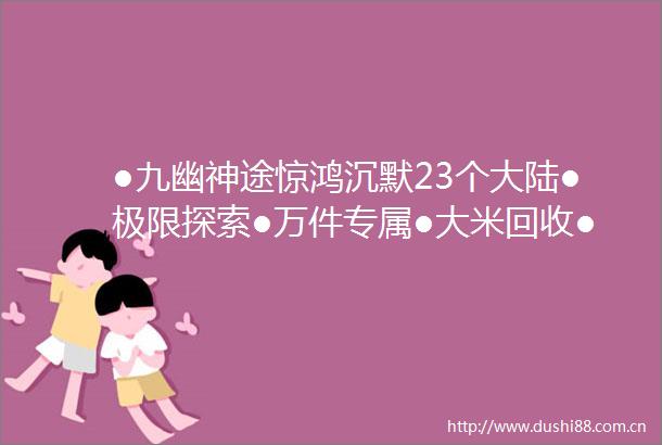 ●九幽神途惊鸿沉默23个大陆●极限探索●万件专属●大米回收●BOSS必爆专属装备●不花钱也一样可以牛逼