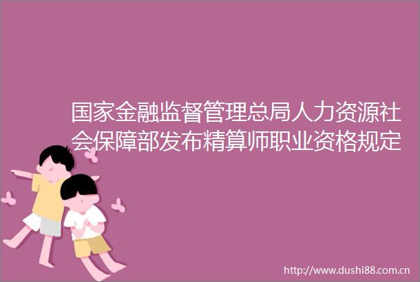 金融监督管理总局人力资源社会保障部发布精算师职业资格规定精算师职业资格考试实施办法