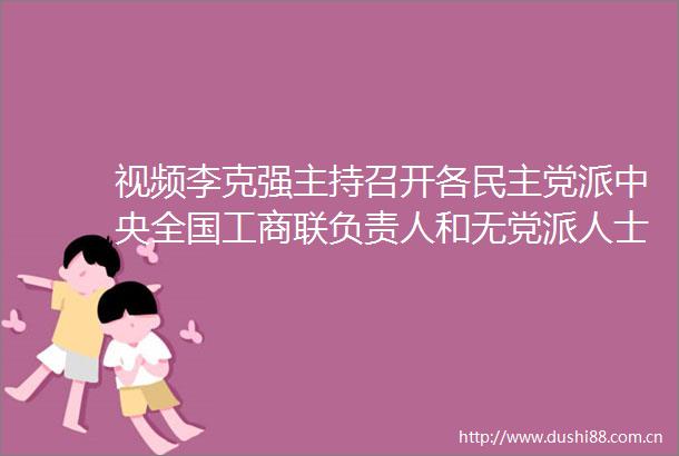 视频李克强主持召开各民主党派中央全国工商联负责人和无党派人士代表座谈会听取对工作报告的意见建议