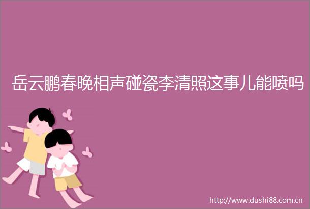 岳云鹏春晚相声碰瓷李清照这事儿能喷吗