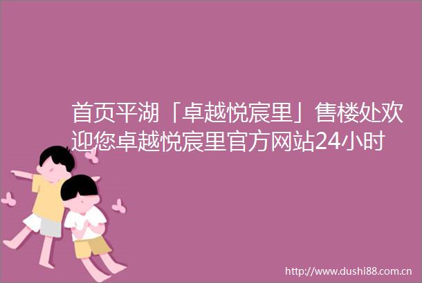 首页平湖「卓越悦宸里」售楼处欢迎您卓越悦宸里官方网站24小时电话详解