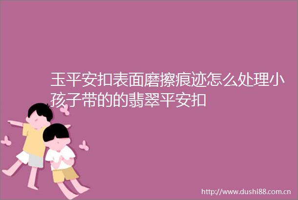 玉平安扣表面磨擦痕迹怎么处理小孩子带的的翡翠平安扣