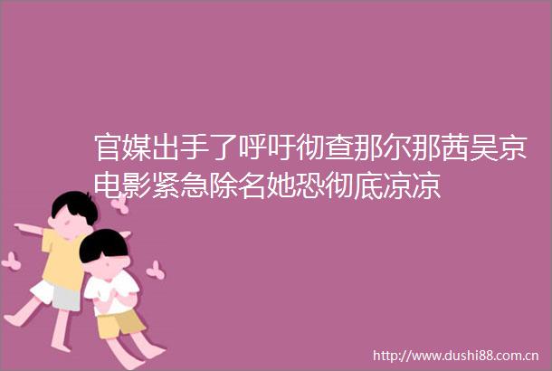 官媒出手了呼吁彻查那尔那茜吴京电影紧急除名她恐彻底凉凉