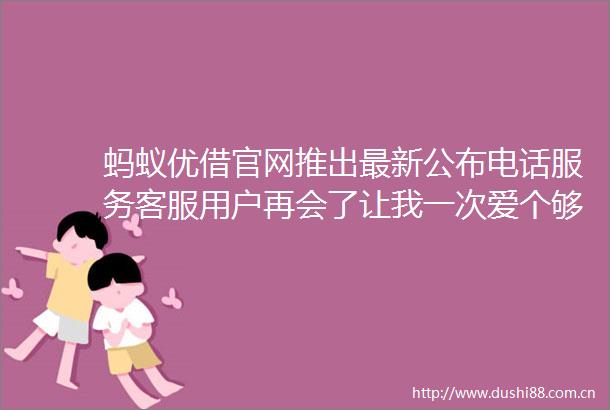 蚂蚁优借官网推出最新公布电话服务客服用户再会了让我一次爱个够
