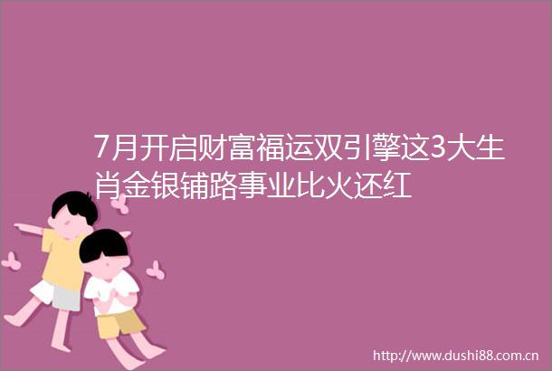 7月开启财富福运双引擎这3大生肖金银铺路事业比火还红