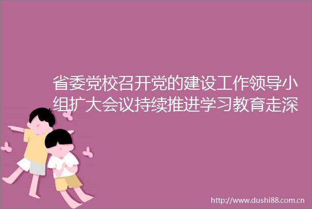 省委党校召开党的建设工作小组扩大会议持续推进学习教育走深走实