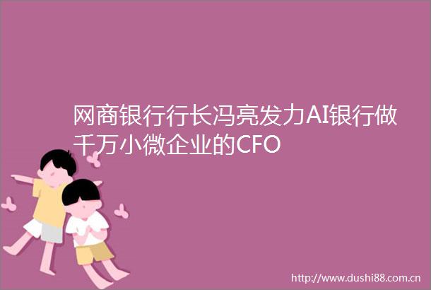 网商银行行长冯亮发力AI银行做千万小微企业的CFO
