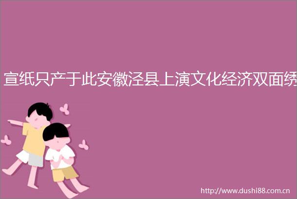 宣纸只产于此安徽泾县上演文化经济双面绣