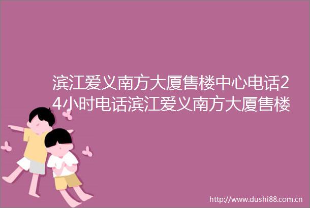 滨江爱义南方大厦售楼中心电话24小时电话滨江爱义南方大厦售楼处楼盘详情