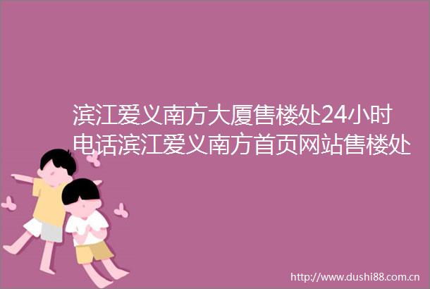 滨江爱义南方大厦售楼处24小时电话滨江爱义南方首页网站售楼处楼盘详情