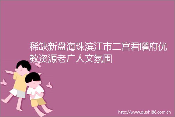 稀缺新盘海珠滨江市二宫君曜府优教资源老广人文氛围